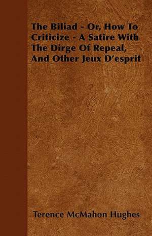 The Biliad - Or, How to Criticize - A Satire with the Dirge of Repeal, and Other Jeux D'Esprit de Terence Mcmahon Hughes