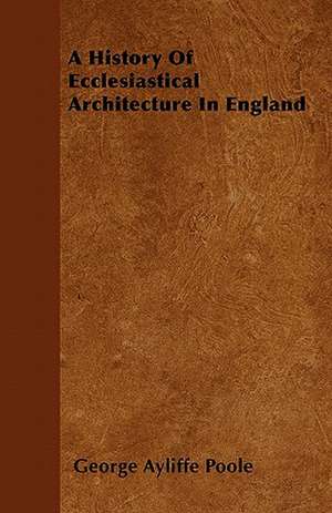 A History Of Ecclesiastical Architecture In England de George Ayliffe Poole