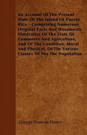 An Account Of The Present State Of The Island Of Puerto Rico - Comprising Numerous Original Facts And Documents Illustrative Of The State Of Commerce And Agriculture, And Of The Condition, Moral And Physical, Of The Various Classes Of The The Population de George Dawson Flinter