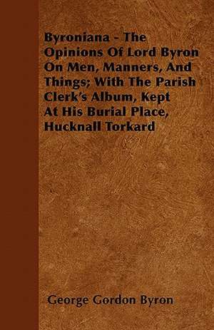 Byroniana - The Opinions of Lord Byron on Men, Manners, and Things; With the Parish Clerk's Album, Kept at His Burial Place, Hucknall Torkard de George Gordon Byron