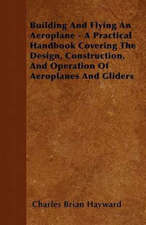 Building And Flying An Aeroplane - A Practical Handbook Covering The Design, Construction, And Operation Of Aeroplanes And Gliders de Charles Brian Hayward