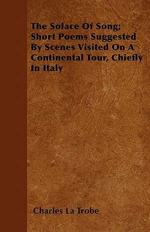 The Solace Of Song; Short Poems Suggested By Scenes Visited On A Continental Tour, Chiefly In Italy de Charles La Trobe