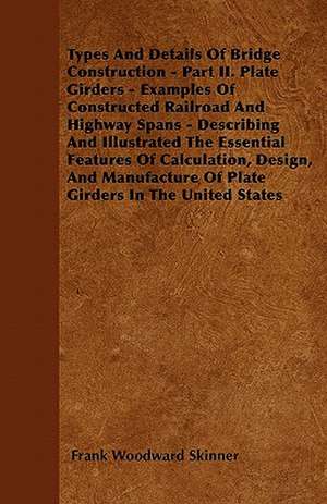 Types And Details Of Bridge Construction - Part II. Plate Girders - Examples Of Constructed Railroad And Highway Spans - Describing And Illustrated The Essential Features Of Calculation, Design, And Manufacture Of Plate Girders In The United States de Frank Woodward Skinner