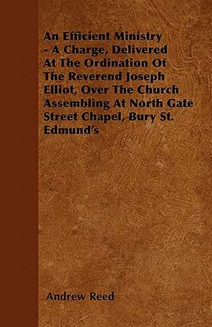 An Efficient Ministry - A Charge, Delivered At The Ordination Of The Reverend Joseph Elliot, Over The Church Assembling At North Gate Street Chapel, Bury St. Edmund's de Andrew Reed