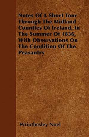 Notes Of A Short Tour Through The Midland Counties Of Ireland, In The Summer Of 1836, With Observations On The Condition Of The Peasantry de Wriothesley Noel