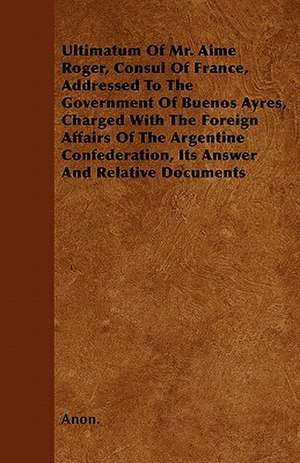 Ultimatum Of Mr. Aime Roger, Consul Of France, Addressed To The Government Of Buenos Ayres, Charged With The Foreign Affairs Of The Argentine Confederation, Its Answer And Relative Documents de Anon.