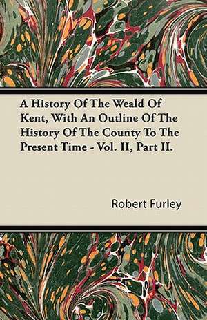 A History Of The Weald Of Kent, With An Outline Of The History Of The County To The Present Time - Vol. II, Part II. de Robert Furley