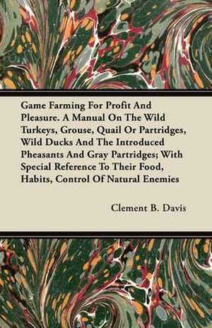 Game Farming For Profit And Pleasure. A Manual On The Wild Turkeys, Grouse, Quail Or Partridges, Wild Ducks And The Introduced Pheasants And Gray Partridges; With Special Reference To Their Food, Habits, Control Of Natural Enemies de Clement B. Davis