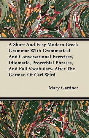 A Short And Easy Modern Greek Grammar With Grammatical And Conversational Exercises, Idiomatic, Proverbial Phrases, And Full Vocabulary. After The German Of Carl Wird de Mary Gardner