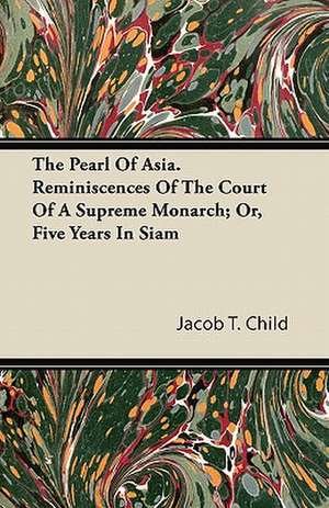 The Pearl Of Asia. Reminiscences Of The Court Of A Supreme Monarch; Or, Five Years In Siam de Jacob T. Child