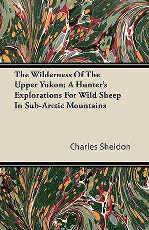 The Wilderness Of The Upper Yukon; A Hunter's Explorations For Wild Sheep In Sub-Arctic Mountains de Charles Sheldon