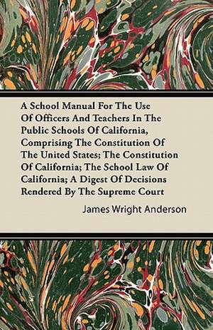 A School Manual For The Use Of Officers And Teachers In The Public Schools Of California, Comprising The Constitution Of The United States; The Constitution Of California; The School Law Of California; A Digest Of Decisions Rendered By The Supreme Court de James Wright Anderson