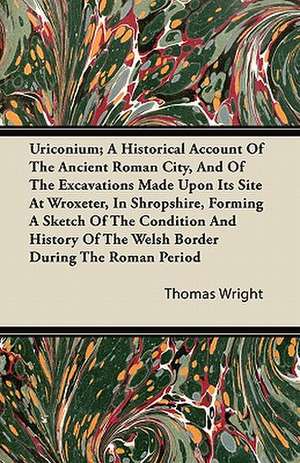 Uriconium; A Historical Account Of The Ancient Roman City, And Of The Excavations Made Upon Its Site At Wroxeter, In Shropshire, Forming A Sketch Of The Condition And History Of The Welsh Border During The Roman Period de Thomas Wright