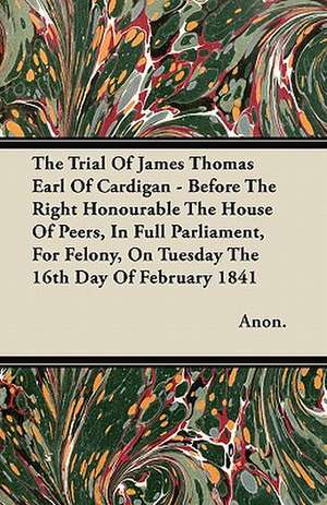 The Trial Of James Thomas Earl Of Cardigan - Before The Right Honourable The House Of Peers, In Full Parliament, For Felony, On Tuesday The 16th Day Of February 1841 de Anon.