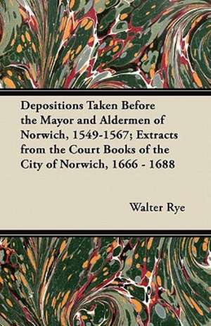 Depositions Taken Before the Mayor and Aldermen of Norwich, 1549-1567; Extracts from the Court Books of the City of Norwich, 1666 - 1688 de Walter Rye