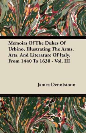 Memoirs Of The Dukes Of Urbino, Illustrating The Arms, Arts, And Literature Of Italy, From 1440 To 1630 - Vol. III de James Dennistoun