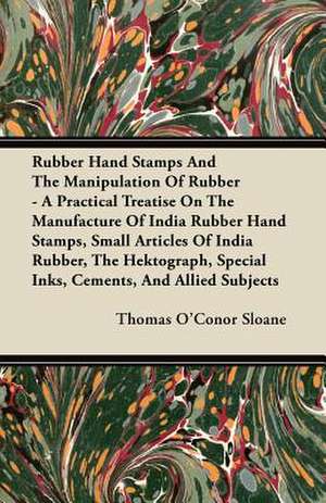 Rubber Hand Stamps And The Manipulation Of Rubber - A Practical Treatise On The Manufacture Of India Rubber Hand Stamps, Small Articles Of India Rubber, The Hektograph, Special Inks, Cements, And Allied Subjects de Thomas O'Conor Sloane