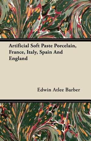 Artificial Soft Paste Porcelain, France, Italy, Spain And England de Edwin Atlee Barber