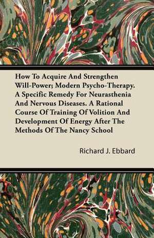 How to Acquire and Strengthen Will-Power - Modern Psycho-Therapy - A Specific Remedy for Neurasthenia and Nervous Diseases - A Rational Course of Training of Volition and Development of Energy After the Methods of The Nancy School; With an Essay from What de Richard J. Ebbard