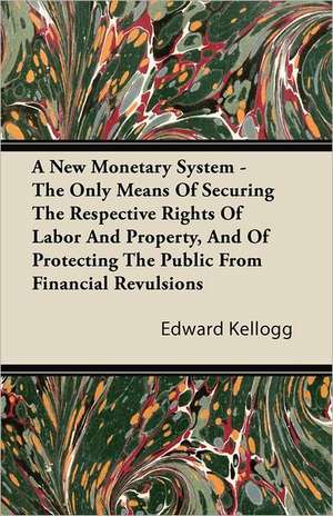 A New Monetary System - The Only Means Of Securing The Respective Rights Of Labor And Property, And Of Protecting The Public From Financial Revulsions de Edward Kellogg