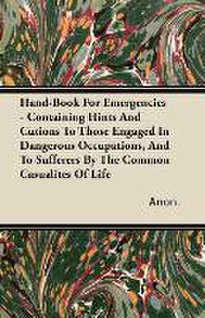 Hand-Book For Emergencies - Containing Hints And Cutions To Those Engaged In Dangerous Occupations, And To Sufferers By The Common Casualites Of Life de Anon.