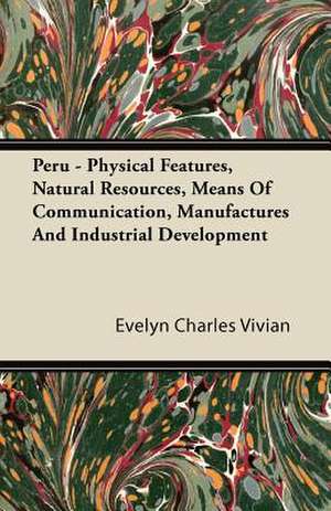 Peru - Physical Features, Natural Resources, Means Of Communication, Manufactures And Industrial Development de Evelyn Charles Vivian