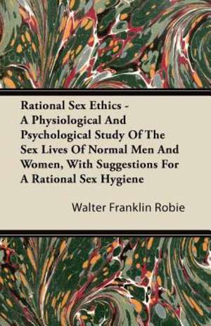 Rational Sex Ethics - A Physiological And Psychological Study Of The Sex Lives Of Normal Men And Women, With Suggestions For A Rational Sex Hygiene de Walter Franklin Robie