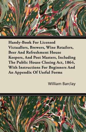 Handy-Book For Licensed Victuallers, Brewers, Wine Retailers, Beer And Refreshment House Keepers, And Post Masters, Including The Public House Closing Act, 1864, With Instructions For Beginners And An Appendix Of Useful Forms de William Barclay