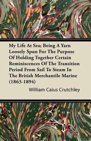 My Life at Sea; Being a Yarn Loosely Spun for the Purpose of Holding Together Certain Reminiscences of the Transition Period from Sail to Steam in the British Merchantile Marine (1863-1894) de William Caius Crutchley