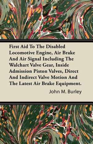 First Aid to the Disabled Locomotive Engine, Air Brake and Air Signal Including the Walchart Valve Gear, Inside Admission Piston Valves, Direct and in de John M. Burley