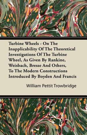 Turbine Wheels - On the Inapplicability of the Theoretical Investigations of the Turbine Wheel, as Given by Rankine, Weisbach, Bresse and Others, to T de William Pettit Trowbridge