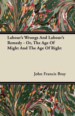 Labour's Wrongs And Labour's Remedy - Or, The Age Of Might And The Age Of Right de John Francis Bray