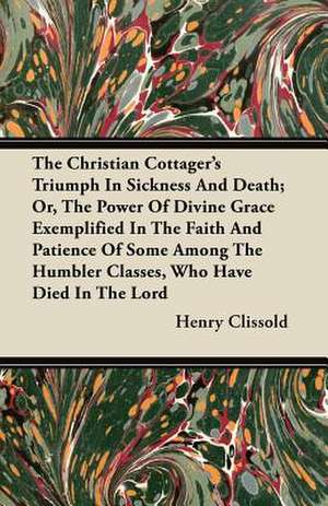 The Christian Cottager's Triumph In Sickness And Death; Or, The Power Of Divine Grace Exemplified In The Faith And Patience Of Some Among The Humbler Classes, Who Have Died In The Lord de Henry Clissold