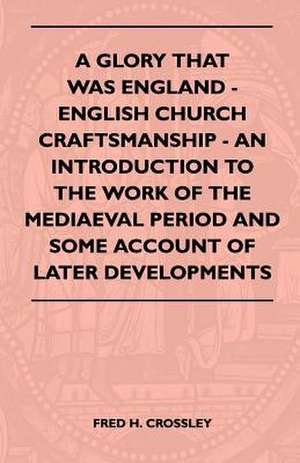 A Glory That Was England - English Church Craftsmanship - An Introduction To The Work Of The Mediaeval Period And Some Account Of Later Developments de Fred H. Crossley