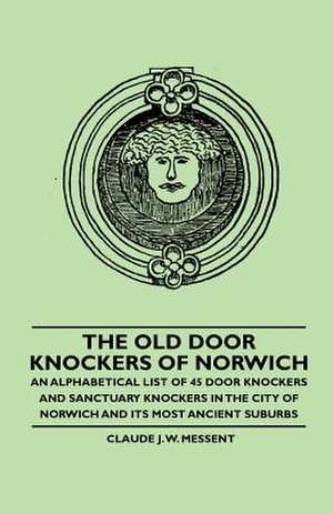 The Old Door Knockers of Norwich - An Alphabetical List of 45 Door Knockers and Sanctuary Knockers in the City of Norwich and its Most Ancient Suburbs de Claude J. W. Messent