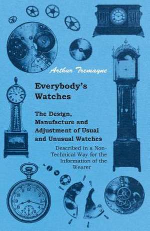 Everybody's Watches - The Design, Manufacture and Adjustment of Usual and Unusual Watches Described in a Non-Technical Way for the Information of the Wearer de Athur Tremayne