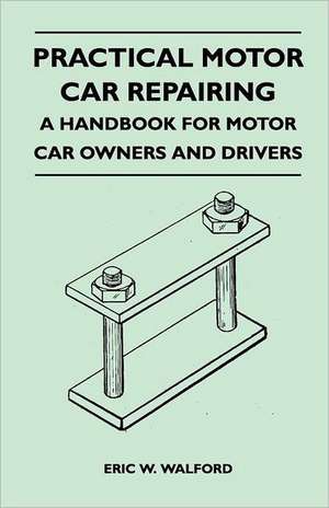 Practical Motor Car Repairing - A Handbook for Motor Car Owners and Drivers de Eric W. Walford