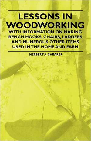 Lessons in Woodworking - With Information on Making Bench Hooks, Chairs, Ladders and Numerous Other Items Used in the Home and Farm de Herbert A. Shearer