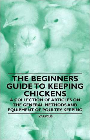 The Beginner's Guide to Keeping Chickens - A Collection of Articles on the General Methods and Equipment of Poultry Keeping de Various