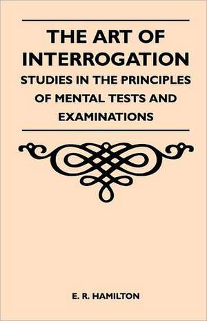 The Art of Interrogation - Studies in the Principles of Mental Tests and Examinations de E. R. Hamilton