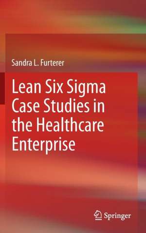 Lean Six Sigma Case Studies in the Healthcare Enterprise de Sandra L. Furterer