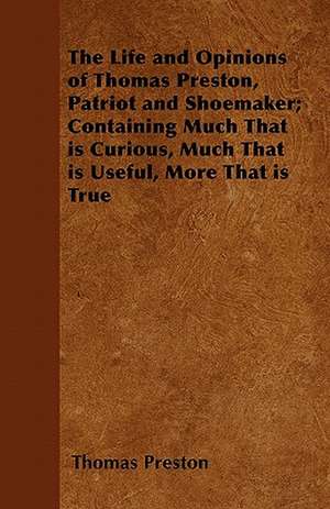 The Life and Opinions of Thomas Preston, Patriot and Shoemaker; Containing Much That is Curious, Much That is Useful, More That is True de Thomas Preston