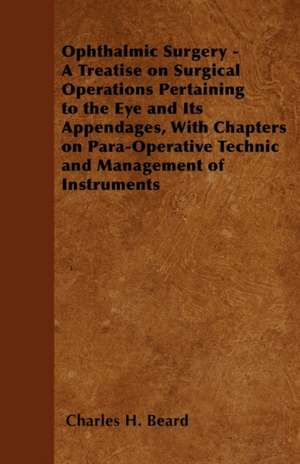 Ophthalmic Surgery - A Treatise on Surgical Operations Pertaining to the Eye and Its Appendages, With Chapters on Para-Operative Technic and Management of Instruments de Charles H. Beard