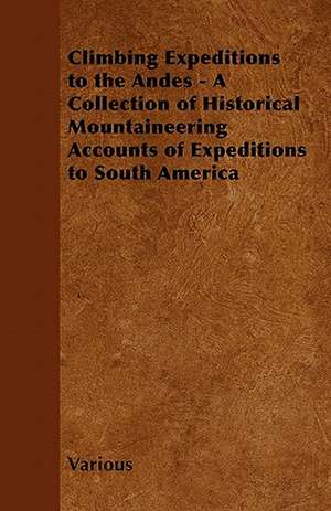 Climbing Expeditions to the Andes - A Collection of Historical Mountaineering Accounts of Expeditions to South America de Various