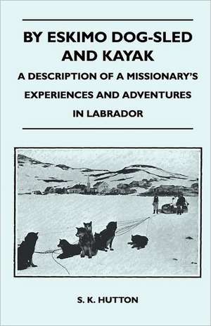 By Eskimo Dog-Sled and Kayak - A Description of a Missionary's Experiences and Adventures in Labrador de S. K. Hutton