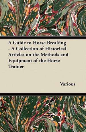 A Guide to Horse Breaking - A Collection of Historical Articles on the Methods and Equipment of the Horse Trainer de Various