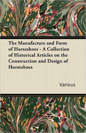 The Manufacture and Form of Horseshoes - A Collection of Historical Articles on the Construction and Design of Horseshoes de Various