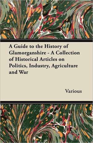 A Guide to the History of Glamorganshire - A Collection of Historical Articles on Politics, Industry, Agriculture and War de Various