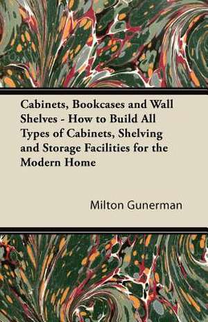 Cabinets, Bookcases and Wall Shelves - How to Build All Types of Cabinets, Shelving and Storage Facilities for the Modern Home de Milton Gunerman