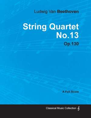 Ludwig Van Beethoven - String Quartet No. 13 - Op. 130 - A Full Score;With a Biography by Joseph Otten de Ludwig van Beethoven